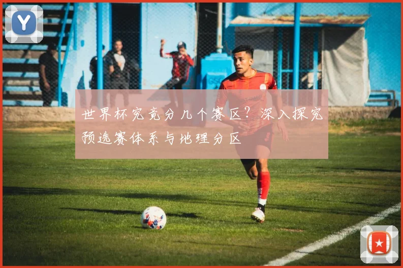 世界杯究竟分几个赛区？深入探究预选赛体系与地理分区