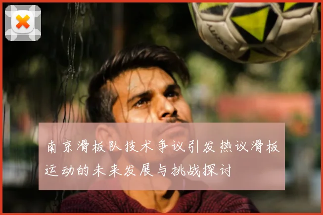 南京滑板队技术争议引发热议滑板运动的未来发展与挑战探讨