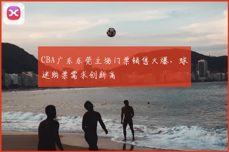 CBA广东东莞主场门票销售火爆，球迷购票需求创新高