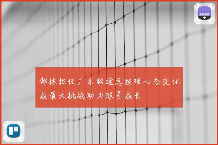郜林担任广东铭途总经理心态变化成最大挑战助力球员成长