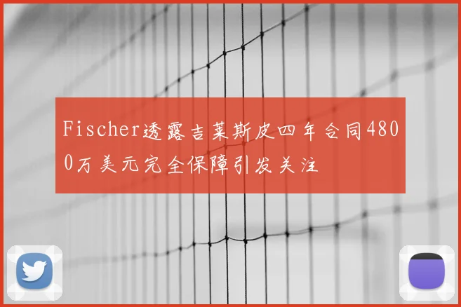Fischer透露吉莱斯皮四年合同4800万美元完全保障引发关注