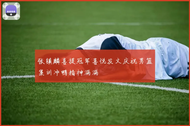 张镇麟喜提冠军喜悦发文庆祝男篮集训冲鸭精神满满