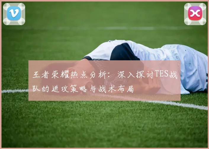 王者荣耀热点分析：深入探讨TES战队的进攻策略与战术布局